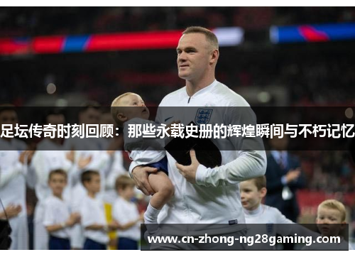 足坛传奇时刻回顾:那些永载史册的辉煌瞬间与不朽记忆 足坛传奇时刻回顾:那些永载史册的辉煌瞬间与不朽记忆