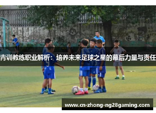 青训教练职业解析:培养未来足球之星的幕后力量与责任 青训教练职业解析:培养未来足球之星的幕后力量与责任