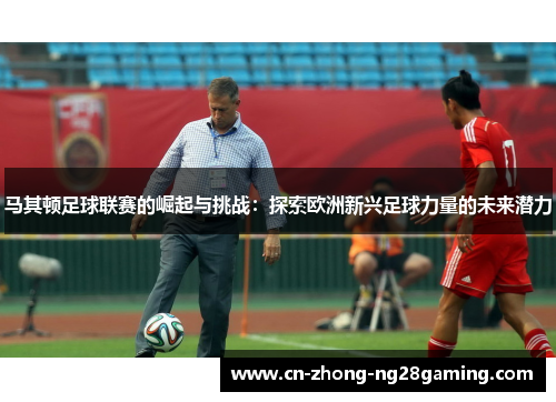 马其顿足球联赛的崛起与挑战:探索欧洲新兴足球力量的未来潜力 马其顿足球联赛的崛起与挑战:探索欧洲新兴足球力量的未来潜力