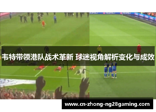 韦特带领港队战术革新 球迷视角解析变化与成效 韦特带领港队战术革新 球迷视角解析变化与成效