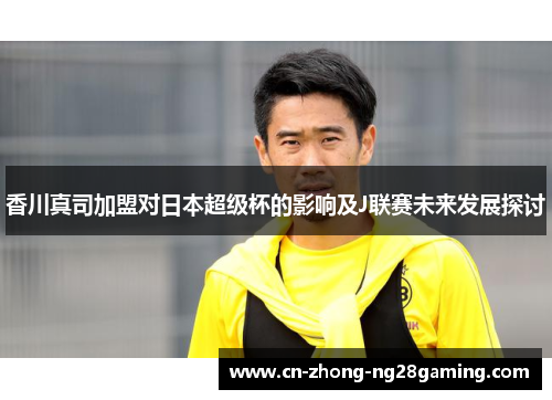 香川真司加盟对日本超级杯的影响及J联赛未来发展探讨 香川真司加盟对日本超级杯的影响及J联赛未来发展探讨