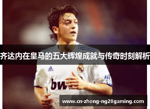 齐达内在皇马的五大辉煌成就与传奇时刻解析 齐达内在皇马的五大辉煌成就与传奇时刻解析