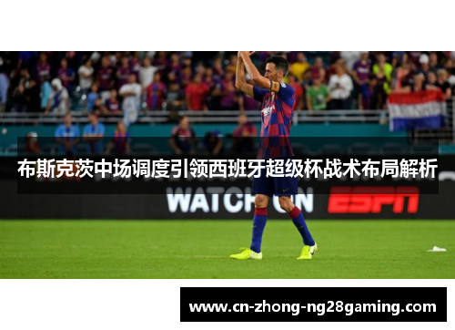 布斯克茨中场调度引领西班牙超级杯战术布局解析