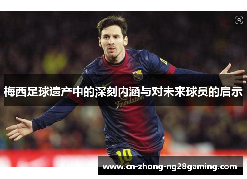 梅西足球遗产中的深刻内涵与对未来球员的启示 梅西足球遗产中的深刻内涵与对未来球员的启示