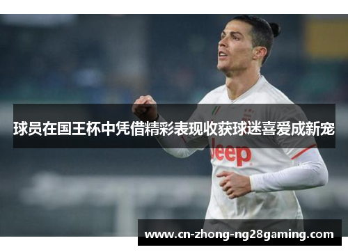 球员在国王杯中凭借精彩表现收获球迷喜爱成新宠