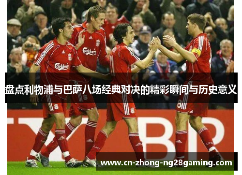 盘点利物浦与巴萨八场经典对决的精彩瞬间与历史意义