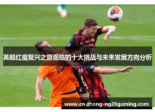 英超红魔复兴之路面临的十大挑战与未来发展方向分析 英超红魔复兴之路面临的十大挑战与未来发展方向分析
