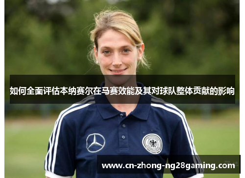 如何全面评估本纳赛尔在马赛效能及其对球队整体贡献的影响 如何全面评估本纳赛尔在马赛效能及其对球队整体贡献的影响