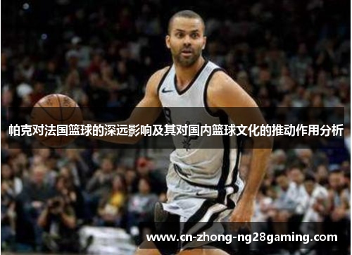帕克对法国篮球的深远影响及其对国内篮球文化的推动作用分析 帕克对法国篮球的深远影响及其对国内篮球文化的推动作用分析