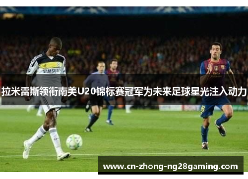 拉米雷斯领衔南美U20锦标赛冠军为未来足球星光注入动力 拉米雷斯领衔南美U20锦标赛冠军为未来足球星光注入动力