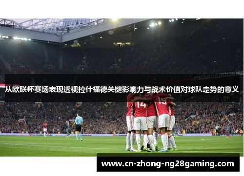 从欧联杯赛场表现透视拉什福德关键影响力与战术价值对球队走势的意义 从欧联杯赛场表现透视拉什福德关键影响力与战术价值对球队走势的意义