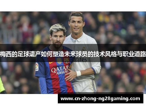 梅西的足球遗产如何塑造未来球员的技术风格与职业道路