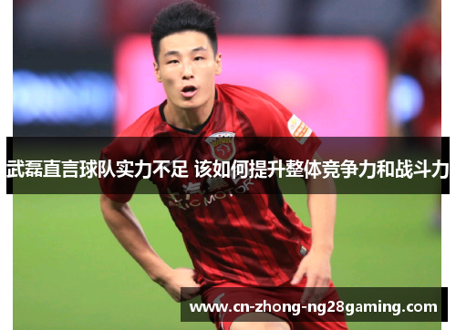 武磊直言球队实力不足 该如何提升整体竞争力和战斗力