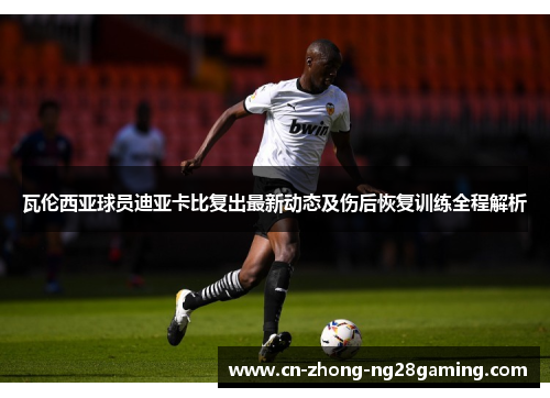 瓦伦西亚球员迪亚卡比复出最新动态及伤后恢复训练全程解析