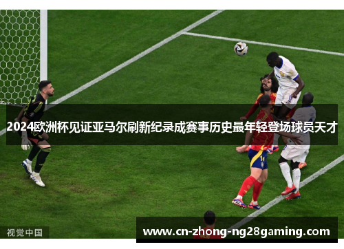 2024欧洲杯见证亚马尔刷新纪录成赛事历史最年轻登场球员天才 2024欧洲杯见证亚马尔刷新纪录成赛事历史最年轻登场球员天才