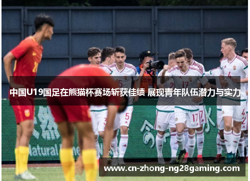中国U19国足在熊猫杯赛场斩获佳绩 展现青年队伍潜力与实力