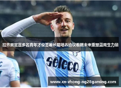 拉齐奥官宣多名青年才俊签署长期培养协议着眼未来重塑蓝鹰生力量 拉齐奥官宣多名青年才俊签署长期培养协议着眼未来重塑蓝鹰生力量